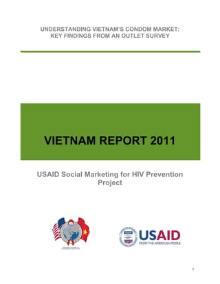 1
UNDERSTANDING VIETNAM’S CONDOM MARKET:
KEY FINDINGS FROM AN OUTLET SURVEY
VIETNAM REPORT 2011
USAID Social Marketing for HIV Prevention
Project
 