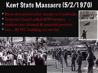 Kent State Massacre (5/2/1970) Riots downtown after troops to Cambodia  National Guard called in to campus student rxn: cleaned & peaceful protests  but…ROTC building set on fire 