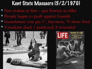 Kent State Massacre (5/2/1970) Not violent at first – put flowers in rifles People began to push against Guards Guardsmen: tear gas 1 st , bayonets, 70 shots fired 4 students died; 1 paralyzed; 8 wounded 