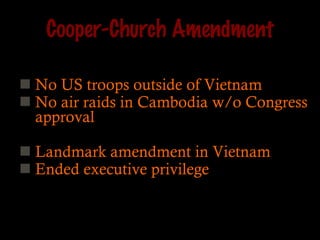 Cooper-Church Amendment No US troops outside of Vietnam No air raids in Cambodia w/o Congress approval Landmark amendment in Vietnam Ended executive privilege 