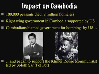 Impact on Cambodia 100,000 peasants died; 2 million homeless Right wing government in Cambodia supported by US Cambodians blamed government for bombings by US… … and began to support the Khmer Rouge   (communists) led by Soloth Sar (Pol Pot) 