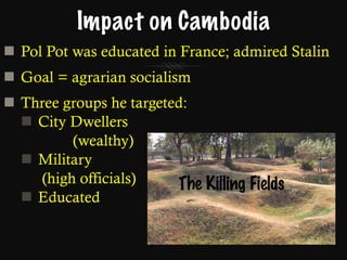 Impact on Cambodia Pol Pot was educated in France; admired Stalin Goal = agrarian socialism Three groups he targeted: City Dwellers (wealthy) Military    (high officials) Educated The Killing Fields 