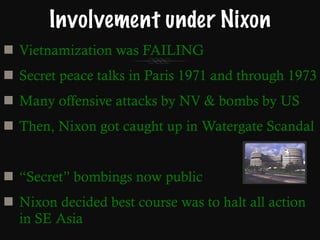 Involvement under Nixon Vietnamization was FAILING Secret peace talks in Paris 1971 and through 1973 Many offensive attacks by NV & bombs by US Then, Nixon got caught up in Watergate Scandal “ Secret” bombings now public Nixon decided best course was to halt all action in SE Asia 