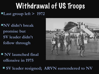 Withdrawal of US Troops Last group left >  1972 NV didn’t break  promise but  SV leader didn’t  follow through NV launched final  offensive in 1975 SV leader resigned;  ARVN surrendered to NV 