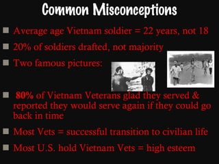 Common Misconceptions Average age Vietnam soldier = 22 years, not 18  20% of soldiers drafted, not majority Two famous pictures: 80%  of Vietnam Veterans glad they served & reported they would serve again if they could go back in time Most Vets = successful transition to civilian life Most U.S. hold Vietnam Vets = high esteem 