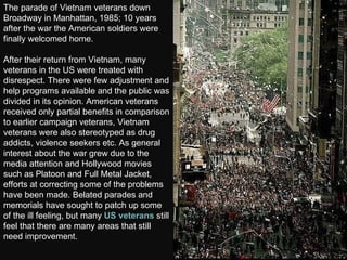 The parade of Vietnam veterans down Broadway in Manhattan, 1985; 10 years after the war the American soldiers were finally welcomed home.  After their return from Vietnam, many veterans in the US were treated with disrespect. There were few adjustment and help programs available and the public was divided in its opinion. American veterans received only partial benefits in comparison to earlier campaign veterans, Vietnam veterans were also stereotyped as drug addicts, violence seekers etc. As general interest about the war grew due to the media attention and Hollywood movies such as Platoon and Full Metal Jacket, efforts at correcting some of the problems have been made. Belated parades and memorials have sought to patch up some of the ill feeling, but many  US veterans  still feel that there are many areas that still need improvement.  