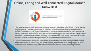 Online, Caring andWell-connected: Digital Moms*
Know Best
• The gap between trendy women and caring mothers is bridged effortlessly - these are the
Digital Moms.This new generation of mothers is well-informed, highly connected and
trendy from head to toe.These moms make constant use of the Internet to buy all of the
family essentials and to fulfil their own potential as bloggers and trendsetters - 75% create
or curate content online at least monthly. It is this tendency for active communication and
interaction that makes the Digital Mom an excellent brand ambassador.
• This custom analysis from the Consumer Barometer explains how young mothers spend
their time online. It shows that, for these women, the Internet is an integral part of their
everyday lives and how they interact with the world around them, including brands.
 