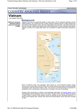 Vietnam Energy Data, Statistics and Analysis - Oil, Gas, Electricity, Coal                                    Page 1 of 9




 Vietnam
  Last Updated: May 2006
                        Background
Vietnam’s real gross    Vietnam’s economy has expanded rapidly in recent years, with its real gross domestic product
   domestic product     (GDP) growing 7.7% in 2004 and 8.4% in 2005. Growth is forecast at 8.0% in 2006. Vietnam has
 grew by 8.4 percent    had Normal Trade Relations status with the United States since late 2001, with 2002 marking the
             in 2005.   first time Vietnam shipped more goods to the United States than to Japan. Despite rising exports,
                        Vietnam currently runs a slight trade deficit, but is projected to begin having trade surpluses by
                        2007.




                        Much of Vietnam’s large rural population relies heavily on non-commercial biomass energy
                        sources such as wood, dung, and rice husks. As a result, Vietnam’s per capita commercial energy
                        consumption ranks among the lowest in Asia. The country’s commercial energy consumption is
                        predicted to rise in coming years, primarily due to increases in the use of natural gas.

                        Vietnam claims ownership of a portion of the potentially hydrocarbon rich Spratly Islands, as do
                        the Philippines, Brunei, Malaysia, China, and Taiwan. Vietnam, China, and the Philippines agreed
                        in March 2005 to conduct a joint seismic survey for potential oil and natural gas reserves in a
                        portion of the disputed area. Vietnam also claims the Paracel Islands, which China first occupied
                        in 1974.




file://V:PRJNewCABsV6VietnamFull.html                                                                     5/26/2006
 