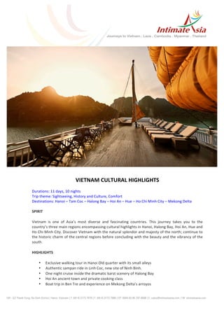  
VIETNAM	
  CULTURAL	
  HIGHLIGHTS	
  
	
  
Durations:	
  11	
  days,	
  10	
  nights	
  
Trip	
  theme:	
  Sightseeing,	
  History	
  and	
  Culture,	
  Comfort	
  
Destinations:	
  Hanoi	
  –	
  Tam	
  Coc	
  –	
  Halong	
  Bay	
  –	
  Hoi	
  An	
  –	
  Hue	
  –	
  Ho	
  Chi	
  Minh	
  City	
  –	
  Mekong	
  Delta	
  
	
  
SPIRIT	
  
Vietnam	
   is	
   one	
   of	
   Asia’s	
   most	
   diverse	
   and	
   fascinating	
   countries.	
   This	
   journey	
   takes	
   you	
   to	
   the	
  
country’s	
  three	
  main	
  regions	
  encompassing	
  cultural	
  highlights	
  in	
  Hanoi,	
  Halong	
  Bay,	
  Hoi	
  An,	
  Hue	
  and	
  
Ho	
  Chi	
  Minh	
  City.	
  Discover	
  Vietnam	
  with	
  the	
  natural	
  splendor	
  and	
  majesty	
  of	
  the	
  north;	
  continue	
  to	
  
the	
  historic	
  charm	
  of	
  the	
  central	
  regions	
  before	
  concluding	
  with	
  the	
  beauty	
  and	
  the	
  vibrancy	
  of	
  the	
  
south.	
  
HIGHLIGHTS	
  
• Exclusive	
  walking	
  tour	
  in	
  Hanoi	
  Old	
  quarter	
  with	
  its	
  small	
  alleys	
  
• Authentic	
  sampan	
  ride	
  in	
  Linh	
  Coc,	
  new	
  site	
  of	
  Ninh	
  Binh.	
  
• One	
  night	
  cruise	
  inside	
  the	
  dramatic	
  karst	
  scenery	
  of	
  Halong	
  Bay	
  	
  
• Hoi	
  An	
  ancient	
  town	
  and	
  private	
  cooking	
  class	
  
• Boat	
  trip	
  in	
  Ben	
  Tre	
  and	
  experience	
  on	
  Mekong	
  Delta’s	
  arroyos	
  
 