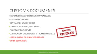 CUSTOMS DOCUMENTS
CUSTOMS DECLARATION FORMS: VIA VNACC/VCIS
RELATED DOCUMENTS:
CONTRACT OF SALE OF GOODS
COMMERCIAL INVOICE, PACKING LIST
TRANSPORT DOCUMENTS
CERTIFICATE OF ORIGIN (FORM A, FROM D, FORM E, …)
LICENSE, NOTICE OF INSPECTION RESULTS
OTHER DOCUMENTS
WWW.DTKLOGISTICS.NET | INFO@DTKLOGISTICS.NET
 
