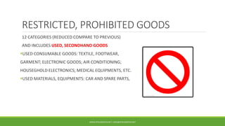 RESTRICTED, PROHIBITED GOODS
12 CATEGORIES (REDUCED COMPARE TO PREVIOUS)
AND INCLUDES USED, SECONDHAND GOODS
USED CONSUMABLE GOODS: TEXTILE, FOOTWEAR,
GARMENT; ELECTRONIC GOODS; AIR CONDITIONING;
HOUSEGHOLD ELECTRONICS; MEDICAL EQUIPMENTS, ETC.
USED MATERIALS, EQUIPMENTS: CAR AND SPARE PARTS,
WWW.DTKLOGISTICS.NET | INFO@DTKLOGISTICS.NET
 
