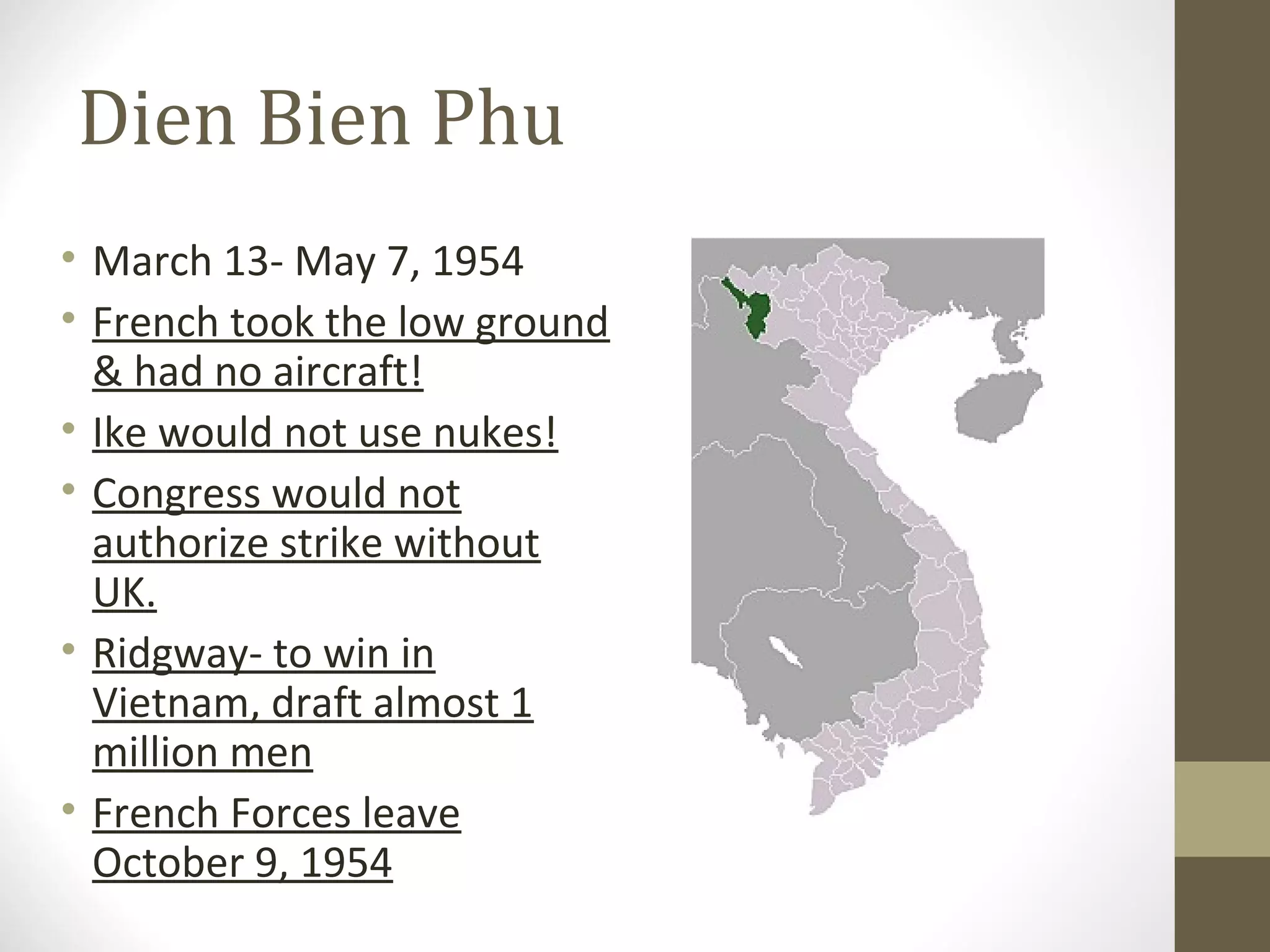 Dien Bien Phu
• March 13- May 7, 1954
• French took the low ground
  & had no aircraft!
• Ike would not use nukes!
• Congress would not
  authorize strike without
  UK.
• Ridgway- to win in
  Vietnam, draft almost 1
  million men
• French Forces leave
  October 9, 1954
 