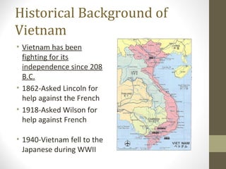 Historical Background of
Vietnam
• Vietnam has been
  fighting for its
  independence since 208
  B.C.
• 1862-Asked Lincoln for
  help against the French
• 1918-Asked Wilson for
  help against French

• 1940-Vietnam fell to the
  Japanese during WWII
 