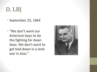 D. LBJ
• September 25, 1964

• “We don’t want our
  American boys to do
  the fighting for Asian
  boys. We don’t want to
  get tied down in a land
  war in Asia.”
 