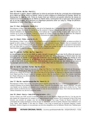 Jour 12 : Hoi An - My Son - Hué (B.L)
Petit déjeuner à l’hôtel. Départ à 8h00 pour la visite du sanctuaire de My Son, principal site archéologique
de la région qui fut du IVème au XIIIème siècle le centre religieux et intellectuel du Champa. Retour sur
Danang pour le repas du midi. Visite du musée Cham qui renferme une grande collection de statues en
marbre et en terre cuite datant du VIIème au XVème siècle. Continuation de la route pour Hué en passant
par le col des Nuages, on y découvre un magnifique panorama côtier sur Lang Co, village de pêcheurs.
Installation à l’hôtel. Dîner libre et nuit à Hué.

Jour 13 : Hué - Découverte - Hanoi (B.L)
Petit déjeuner à l’hôtel. Puis départ pour la visite de la Cité Impériale des 13 Empereurs Nguyen (1802-1945), l’un des
joyaux du voyage. Découverte du marché Dong Ba construit à l’époque française qui offre un vaste choix de fruits,
aliments habituels et de marchandises diverses et du tombeau de l’empereur Tu Duc. L’après- midi, départ pour une
croisière sur la rivière des Parfums. Visite de la pagode de la Dame Céleste, du village de fabrication des chapeaux
coniques. Transfert à l’aéroport de Hue pour le vol à destination de Hanoi. Dîner libre et nuit à Hanoi.

Jour 14 : Hanoi - Visite - Lao Cai (B.L.D)
Petit déjeuner à l’hôtel. Vous visitez la ville de Hanoi notamment le mausolée de Ho Chi Minh, sa maison sur pilotis, la
pagode au pilier unique, le temple de la Littérature, première université du pays. Déjeuner dans un restaurant local.
Puis, visite du musée d’Ethnographie, puis du temple Quan Thanh. Le soir, vous assistez au spectacle de marionnettes
sur l’eau. Dîner dans un restaurant et transfert à la gare d’Hanoi pour prendre le train de nuit en direction de Lao Cai.
Nuit à bord du train dans les cabines climatisées avec 04 couchettes molles.

Jour 15 : Lao Cai - Ta Phin - Ma Tra - Sapa (B.L)
Arrivée à la gare de Lao Cai vers 6h00 du matin. Accueil à la gare et départ pour Sa Pa (45mn de route) en
passant par une route de montagne offrant une très belle vue. Temps libre pour la flânerie dans les rues
avant de partir en balade à pieds pour une randonnée vers le village Ma Tra, village des Hmông où vous
aurez l’occasion d’observer et de découvrir la vie quotidienne des villageois en traversant de beaux
jardins et des forêts de pins abondantes. Vous continuez votre promenade par des rizières en terrasses et
des paysages spectaculaires, visite d’une école locale. Dîner libre au restaurant et nuit à l’hôtel à Sapa.

Jour 16 : Sa Pa - Lao Chai - Ta Van - Bac Ha (B.L.D)
Petit déjeuner à l’hôtel. Départ en jeep pour le village Lao Chai d’où vous débutez votre randonnée par des paysages
stupéfiants en passant par le village de Lao Chai et Ta Van où vous pouvez admirer des rizières en terrasse ainsi que
découvrir les villages de H’mong noirs, Zays à Lao Chai et Ta Van. Retour sur Sapa pour le déjeuner dans un restaurant
local. Départ pour Bac Ha par la route de montagne, arrivée à Bac Ha, installation à l’hôtel. Puis, balades à pied dans
les villages ethniques aux alentours de Bac Ha pour la découverte de la vie et des occupations des H’mongs, des Tays...
Dîner et nuit à Bac Ha.

Jour 17 : Bac Ha - marché typique Bac Ha - Hanoi (B.L.D)
Petit déjeuner à l’hôtel. Tôt le matin, vous partez pour le marché typique Bac Ha, vous assistez à un marché typique aux
couleurs éclatantes où les Hmông fleuris mènent la danse. Vous êtes aux premières loges. Après le déjeuner, vous allez
vous balader sur les chemins environnants avec en particulier une promenade en bateau sur la rivière Coc Ly. Vous
partez ensuite en direction de Lao Cai pour prendre le train de nuit en direction de Hanoi. Nuit à bord du train dans les
cabines climatisées avec des lits à couchettes molles.

Jour 18 : Hanoi – Hoa Lu « baie d’Ha Long terrestre » (B.L)
Arrivée à Hanoi vers 5h30, accueil et transfert à l'hôtel pour le petit déjeuner. Départ pour Hoa Lu, l’un des sites les
plus reputés du Vietnam pour ses vestiges et ses impressionnants pitons calcaires. On le surnomme la baie d’Ha Long
terrestre, une croisière en sampan vous fait découvrir la langune Van Long “Centre de Réserve Nationale” en
contemplant des rochers karstiques en forme de pain de sucre et des activités de pêche. Déjeuner chez l’habitant à Van
Long. Après- midi, Balades à vélo dans les villages à Van Long en passant par les paysages fabuleux: rochers
karstiques, rizières et lagoon ou vous participez aux activités champêtres avec les habitants. Retour chez l’habitant pour

        3        VIETNAM ORIGINAL TRAVEL – Licence professionnelle No : 01024/GPLHQT – TCDL
 