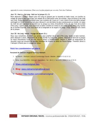apprendre la cusine vietnamienne. Dîner avec les plats préparés par vos soins. Nuit chez l’habitant.

Jour 19 : Hoa Lu - Ha Long - Nuit sur la jonque (B.L.D)
Petit déjeuner à l’hôtel. Départ pour Ha Long en passant par la nouvelle et belle route, on s'arrête au
village de poterie pour participer aux étapes de la fabrication avec les artistes. Vous arriverez à Ha Long
vers midi. Embarquement immédiat pour une croisière de 2 jours et 1 nuit à bord d’une très belle jonque
aménagée en hôtel flottant en bois pour découvrir une des baies les plus somptueuses au monde. Le repas
du midi est servi pendant la croisière sur la jonque au menu d’excellents fruits de mer frais de la baie
d’Ha Long. L’après- midi, vous continuez la belle croisière et visitez la plus belle grotte d'Ha Long "Grotte
de la Grande Surprise". Puis vous faites de la baignade et du kayak à la plage Titop. Dîner et nuit à bord
de la jonque.

Jour 20 : Ha Long - Hanoi - Voyage de départ (B.L)
Nous vous conseillons un réveil aux aurores pour profiter de la baie d’Ha Long. Après un bain matinal,
petit déjeuner à bord, découverte de la baie de Bai Tu Long (îles, grotte). Déjeuner à bord de la jonque
au menu d'excellents fruits de mer frais et retour à l'embarcadère. Retour à Hanoi en empruntant la
nouvelle route qui traverse de grandes étendues de rizières du delta du Fleuve Rouge. Transfert direct à
l’aéroport d'Hanoi pour le voyage de retour.


Voici les coordonnées sur place :

Personnel de Vietnam Original Travel au Vietnam

   1. Mr Manh – Vietnam, Laos et Cambodge Travel – Mobile : (0084) 9 13 02 51 22

   2. Mme. hoa NGUYEN – Vietnam Operation – Tel : (84 4) 3 768 9470/ (0084) 9 76 43 90 35

   3. Www.vietnamoriginal.com

   4. Blog: www.vietnamoriginaltravel.com

   5. Twitter: http://twitter.com/vietnamoriginal




        4        VIETNAM ORIGINAL TRAVEL – Licence professionnelle No : 01024/GPLHQT – TCDL
 