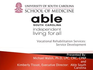 Vocational Rehabilitation Services: 
Service Development 
Presented By: 
Michael Walsh, Ph.D, LPC, CRC, CPRP 
and 
Kimberly Tissot, Executive Director: Able South 
Carolina 
 