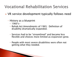  VR service development typically follows need 
◦ History as a blueprint 
 1960’s- 
 Rehab Act Amendments of 1965: Definition of 
disability dramatically expanded. 
 Services had to be “streamlined” and became less 
flexible and choices more limited as expansion grew. 
 People with most severe disabilities were often not 
getting what they needed. 
 
