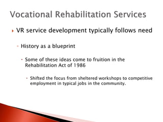  VR service development typically follows need 
◦ History as a blueprint 
 Some of these ideas come to fruition in the 
Rehabilitation Act of 1986 
 Shifted the focus from sheltered workshops to competitive 
employment in typical jobs in the community. 
 