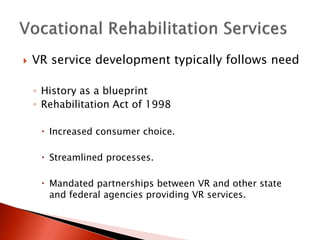  VR service development typically follows need 
◦ History as a blueprint 
◦ Rehabilitation Act of 1998 
 Increased consumer choice. 
 Streamlined processes. 
 Mandated partnerships between VR and other state 
and federal agencies providing VR services. 
 