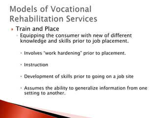  Train and Place 
◦ Equipping the consumer with new of different 
knowledge and skills prior to job placement. 
 Involves “work hardening” prior to placement. 
 Instruction 
 Development of skills prior to going on a job site 
 Assumes the ability to generalize information from one 
setting to another. 
 