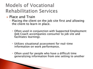  Place and Train 
◦ Placing the client on the job site first and allowing 
the client to learn in place. 
 Often used in conjunction with Supported Employment 
(Job Coach accompanies consumer to job site and 
facilitates learning). 
 Utilizes situational assessment for real-time 
information on work performance. 
 Often used for people who have a difficult time 
generalizing information from one setting to another 
 