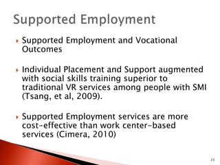  Supported Employment and Vocational 
Outcomes 
 Individual Placement and Support augmented 
with social skills training superior to 
traditional VR services among people with SMI 
(Tsang, et al, 2009). 
 Supported Employment services are more 
cost-effective than work center-based 
services (Cimera, 2010) 
23 
 