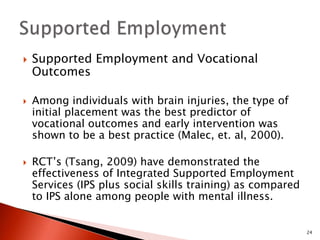  Supported Employment and Vocational 
Outcomes 
 Among individuals with brain injuries, the type of 
initial placement was the best predictor of 
vocational outcomes and early intervention was 
shown to be a best practice (Malec, et. al, 2000). 
 RCT’s (Tsang, 2009) have demonstrated the 
effectiveness of Integrated Supported Employment 
Services (IPS plus social skills training) as compared 
to IPS alone among people with mental illness. 
24 
 