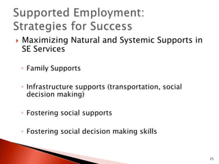  Maximizing Natural and Systemic Supports in 
SE Services 
◦ Family Supports 
◦ Infrastructure supports (transportation, social 
decision making) 
◦ Fostering social supports 
◦ Fostering social decision making skills 
25 
 