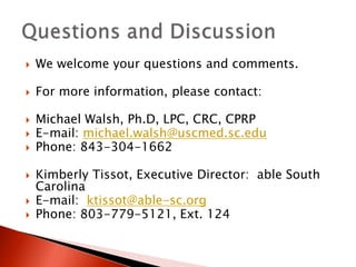  We welcome your questions and comments. 
 For more information, please contact: 
 Michael Walsh, Ph.D, LPC, CRC, CPRP 
 E-mail: michael.walsh@uscmed.sc.edu 
 Phone: 843-304-1662 
 Kimberly Tissot, Executive Director: able South 
Carolina 
 E-mail: ktissot@able-sc.org 
 Phone: 803-779-5121, Ext. 124 

