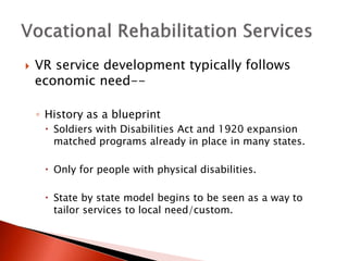  VR service development typically follows 
economic need-- 
◦ History as a blueprint 
 Soldiers with Disabilities Act and 1920 expansion 
matched programs already in place in many states. 
 Only for people with physical disabilities. 
 State by state model begins to be seen as a way to 
tailor services to local need/custom. 
 