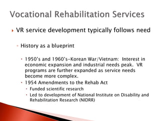  VR service development typically follows need 
◦ History as a blueprint 
 1950’s and 1960’s-Korean War/Vietnam: Interest in 
economic expansion and industrial needs peak. VR 
programs are further expanded as service needs 
become more complex. 
 1954 Amendments to the Rehab Act 
 Funded scientific research 
 Led to development of National Institute on Disability and 
Rehabilitation Research (NIDRR) 
 