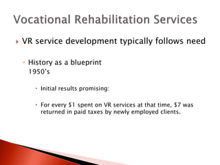  VR service development typically follows need 
◦ History as a blueprint 
1950’s 
 Initial results promising: 
 For every $1 spent on VR services at that time, $7 was 
returned in paid taxes by newly employed clients. 
 