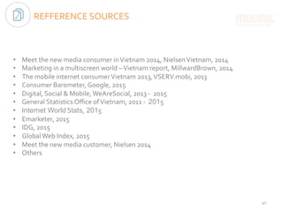 REFFERENCE	SOURCES	
•  Meet	the	new	media	consumer	in	Vietnam	2014,	Nielsen	Vietnam,	2014	
•  Marketing	in	a	multiscreen	world	–	Vietnam	report,	MillwardBrown,	2014	
•  The	mobile	internet	consumer	Vietnam	2013,	VSERV.mobi,	2013	
•  Consumer	Barometer,	Google,	2015	
•  Digital,	Social	&	Mobile,	WeAreSocial,	2013	-		2015	
•  General	Statistics	Oﬃce	of	Vietnam,	2011	-		2015 	
•  Internet World	Stats, 2015	
•  Emarketer,	2015	
•  IDG,	2015	
•  Global	Web	Index,	2015	
•  Meet	the	new	media	customer,	Nielsen	2014	
•  Others	
47	
 