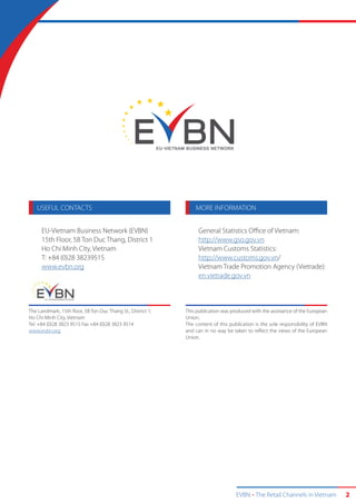 EVBN The Retail Channels in Vietnam 2
USEFUL CONTACTS MORE INFORMATION
EU-Vietnam Business Network (EVBN)
15th Floor, 5B Ton Duc Thang, District 1
Ho Chi Minh City, Vietnam
T: +84 (0)28 38239515
www.evbn.org
The Landmark, 15th floor, 5B Ton Duc Thang St., District 1,
Ho Chi Minh City, Vietnam
Tel. +84 (0)28 3823 9515 Fax +84 (0)28 3823 9514
www.evbn.org
This publication was produced with the assistance of the European
Union.
The content of this publication is the sole responsibility of EVBN
and can in no way be taken to reflect the views of the European
Union.
General Statistics Office of Vietnam:
http://www.gso.gov.vn
Vietnam Customs Statistics:
http://www.customs.gov.vn/
Vietnam Trade Promotion Agency (Vietrade):
en.vietrade.gov.vn
 