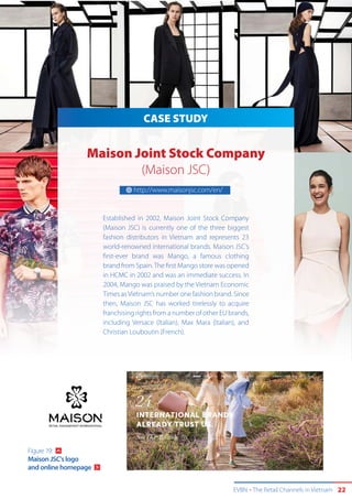 EVBN The Retail Channels in Vietnam 22
CASE STUDY
Maison Joint Stock Company
(Maison JSC)
Established in 2002, Maison Joint Stock Company
(Maison JSC) is currently one of the three biggest
fashion distributors in Vietnam and represents 23
world-renowned international brands. Maison JSC’s
first-ever brand was Mango, a famous clothing
brand from Spain.The first Mango store was opened
in HCMC in 2002 and was an immediate success. In
2004, Mango was praised by the Vietnam Economic
Times asVietnam’s number one fashion brand. Since
then, Maison JSC has worked tirelessly to acquire
franchising rights from a number of other EU brands,
including Versace (Italian), Max Mara (Italian), and
Christian Louboutin (French).
http://www.maisonjsc.com/en/
Figure 19:
Maison JSC's logo
and online homepage
 