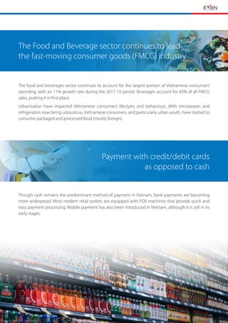 EVBN The Retail Channels in Vietnam 25
The Food and Beverage sector continues to lead
the fast-moving consumer goods (FMCG) industry
The food and beverages sector continues to account for the largest portion of Vietnamese consumers’
spending, with an 11% growth rate during the 2017-19 period. Beverages account for 45% of all FMCG
sales, putting it in first place.
Urbanisation have impacted Vietnamese consumers’ lifestyles and behaviours. With microwaves and
refrigerators now being ubiquitous, Vietnamese consumers, and particularly urban youth, have started to
consume packaged and processed food (mostly foreign).
Payment with credit/debit cards
as opposed to cash
Though cash remains the predominant method of payment in Vietnam, bank payments are becoming
more widespread. Most modern retail outlets are equipped with POS machines that provide quick and
easy payment processing. Mobile payment has also been introduced in Vietnam, although it is still in its
early stages.
Photo by Fancycrave from Pexels
 