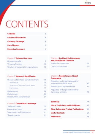 EVBN The Retail Channels in Vietnam 3
Contents
List of Abbreviations
Currency Exchange
List of figures
Executive Summary
Chapter 1: Vietnam Overview
Geo-demographics
Vietnam’s Economy
Structure of consumption expenditures
Chapter 2: Vietnam’s Retail Sector
Overview of the Retail Market in Vietnam
Market size
Structure of Vietnam’s retail sector
Franchising
Market trends
Market drivers
Opportunities and challenges
Chapter 3: Competitive Landscape
Traditional market
Convenience store
Supermarket and Hypermarket
Shopping centre
Chapter 4: Profile of End Consumer
and Distribution Channels
Proﬁle of end consumer
Distribution channels
Summary
List of Trade Fairs and Exhibitions
Main Online and Printed Publications
Useful Contacts
References
Chapter 5: Regulatory and Legal
Framework
Regulatory and Legal Framework for
investors in the Retail sector
Relevance and impact of EVFTA
Regulatory and Legal Framework for
franchising activities
3
4
4
5
6
8
10
12
36
37
40
41
42
44
45
46
47
48
29
29
31
32
14
14
15
19
24
26
27
CONTENTS
 