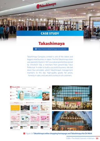 EVBN The Retail Channels in Vietnam 33
CASE STUDY
Takashimaya
Takashimaya Company Limited is one of the oldest and
biggest retail business in Japan. The first Takashimaya store
wasopenedinKyotoin1831asasoleproprietorshipowned
by Shinshichi Iida, a merchant from present-day Fukui
Prefecture. In order to build a successful business, Iida laid
down four principles, which Takashimaya’s management
maintains to this day: high-quality goods, fair prices,
honesty in sales, and care and courtesy to all customers.
http://www.takashimaya-vn.com/en
Source: www.travel-to-vietnam.net
Figure 26: Takashimaya online shopping homepage and Takashimaya Ho Chi Minh
 