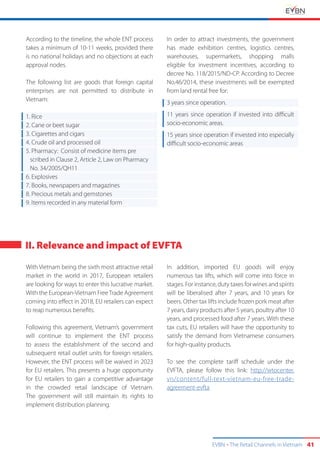 EVBN The Retail Channels in Vietnam 41
II. Relevance and impact of EVFTA
According to the timeline, the whole ENT process
takes a minimum of 10-11 weeks, provided there
is no national holidays and no objections at each
approval nodes.
The following list are goods that foreign capital
enterprises are not permitted to distribute in
Vietnam:
1. Rice
2. Cane or beet sugar
3. Cigarettes and cigars
4. Crude oil and processed oil
5. Pharmacy: Consist of medicine items pre
scribed in Clause 2, Article 2, Law on Pharmacy
No. 34/2005/QH11
6. Explosives
7. Books, newspapers and magazines
8. Precious metals and gemstones
9. Items recorded in any material form
In order to attract investments, the government
has made exhibition centres, logistics centres,
warehouses, supermarkets, shopping malls
eligible for investment incentives, according to
decree No. 118/2015/ND-CP. According to Decree
No.46/2014, these investments will be exempted
from land rental free for:
3 years since operation.
11 years since operation if invested into difficult
socio-economic areas.
15 years since operation if invested into especially
difficult socio-economic areas
With Vietnam being the sixth most attractive retail
market in the world in 2017, European retailers
are looking for ways to enter this lucrative market.
With the European-Vietnam FreeTrade Agreement
coming into effect in 2018, EU retailers can expect
to reap numerous benefits.
Following this agreement, Vietnam’s government
will continue to implement the ENT process
to assess the establishment of the second and
subsequent retail outlet units for foreign retailers.
However, the ENT process will be waived in 2023
for EU retailers. This presents a huge opportunity
for EU retailers to gain a competitive advantage
in the crowded retail landscape of Vietnam.
The government will still maintain its rights to
implement distribution planning.
In addition, imported EU goods will enjoy
numerous tax lifts, which will come into force in
stages. For instance, duty taxes for wines and spirits
will be liberalised after 7 years, and 10 years for
beers. Other tax lifts include frozen pork meat after
7 years, dairy products after 5 years, poultry after 10
years, and processed food after 7 years. With these
tax cuts, EU retailers will have the opportunity to
satisfy the demand from Vietnamese consumers
for high-quality products.
To see the complete tariff schedule under the
EVFTA, please follow this link: http://wtocenter.
vn/content/full-text-vietnam-eu-free-trade-
agreement-evfta
 