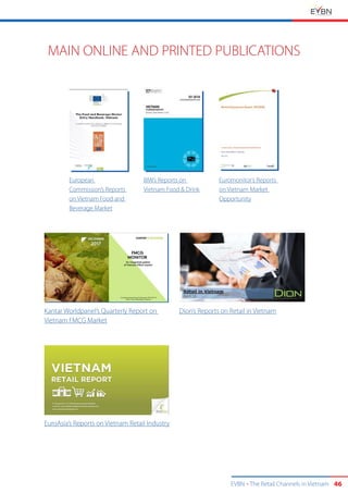 EVBN The Retail Channels in Vietnam 46
MAIN ONLINE AND PRINTED PUBLICATIONS
European
Commission’s Reports
on Vietnam Food and
Beverage Market
Kantar Worldpanel’s Quarterly Report on
Vietnam FMCG Market
EuroAsia’s Reports on Vietnam Retail Industry
Dion’s Reports on Retail in Vietnam
BMI’s Reports on
Vietnam Food & Drink
Euromonitor’s Reports
on Vietnam Market
Opportunity
 