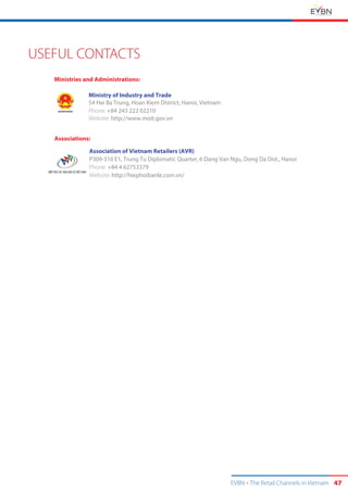 EVBN The Retail Channels in Vietnam 47
USEFUL CONTACTS
Ministry of Industry and Trade
54 Hai Ba Trung, Hoan Kiem District, Hanoi, Vietnam
Phone: +84
Website: http://www.moit.gov.vn
243 222 02210
Associations:
Association of Vietnam Retailers (AVR)
P309-310 E1, Trung Tu Diplomatic Quarter, 6 Dang Van Ngu, Dong Da Dist., Hanoi
Phone: +84 4 62753379
Website: http://hiephoibanle.com.vn/
Ministries and Administrations:
 