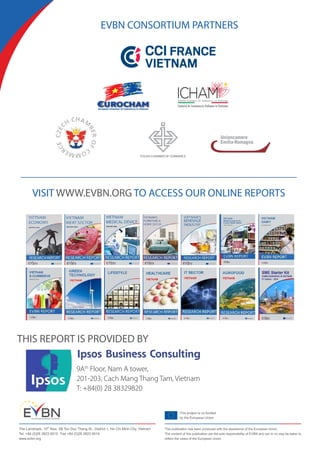 This project is co-funded
by the European Union
The Landmark, 15th
floor, 5B Ton Duc Thang St., District 1, Ho Chi Minh City, Vietnam
Tel. +84 (0)28 3823 9515 Fax +84 (0)28 3823 9514
www.evbn.org
This publication has been produced with the assistance of the European Union.
The content of this publication are the sole responsibility of EVBN and can in no way be taken to
reflect the views of the European Union
EVBN CONSORTIUM PARTNERS
European Chamber of Commerce in Vietnam
POLISH CHAMBER OF COMMERCE
VISIT WWW.EVBN.ORG TO ACCESS OUR ONLINE REPORTS
THIS REPORT IS PROVIDED BY
9Ath
Floor, Nam A tower,
201-203, Cach Mang Thang Tam, Vietnam
T: +84(0) 28 38329820
 