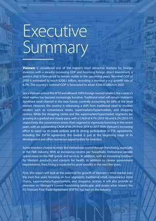 Vietnam is considered one of the region’s most attractive markets for foreign
investors with a steadily increasing GDP and booming foreign direct investment, a
pattern that is forecasted to remain stable in the upcoming years. Nominal GDP in
2018 is estimated to reach €208.1 billion, recording a nominal y-o-y growth rate of
6.7%. The country’s nominal GDP is forecasted to attain €248.8 billion in 2020.
Since Vietnam joined the WTO and allowed 100% foreign-owned retailers, the country’s
retail market has become increasingly lucrative. Traditional retail will remain Vietnam’s
dominant retail channel in the near future, currently accounting for 68% of the retail
market. However, the country is witnessing a shift from traditional retail to modern
retailers such as convenience stores, supermarkets/hypermarkets, and shopping
centres. While the shopping centre and the supermarket/hypermarket segments are
growing at a gradual and steady pace, with a CAGR of 4.7% (2013-16) and 6.2% (2013-17)
respectively, the convenience stores chain segment is vigorously booming in the recent
years, with an outstanding CAGR of 66.2% from 2014 to 2017. With Vietnam’s increasing
eﬀort to open up its trade policies and its strong participation in FTA agreements,
including the EVFTA agreement, the market is just at the beginning stage of its
development and oﬀers numerous opportunities for investors.
Some investors choose to enter the Vietnamese market though franchising, especially
in the F&B industry. With an increasing income per household, Vietnamese people
spend more on the F&B goods and services. In addition, with an increasing fondness
for Western products and concern for health, in addition to clearer government
requirements, franchising is expected to grow steadily in the next few years.
First, this report will look at the potential for growth of Vietnam’s retail market over
the next ﬁve years focusing on four segments: traditional retail, convenience store
chains, supermarkets/hypermarkets, and shopping centres. It will also provide an
overview on Vietnam’s current franchising landscape, and assess what impact the
EU-Vietnam Free Trade Agreement (EVFTA) has had on the industry.
Executive
Summary
 