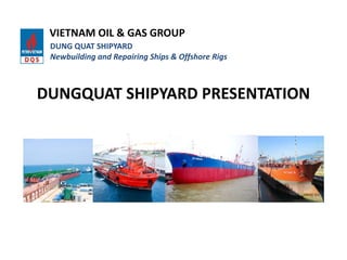 DUNGQUAT SHIPYARD PRESENTATION
VIETNAM OIL & GAS GROUP
DUNG QUAT SHIPYARD
Newbuilding and Repairing Ships & Offshore Rigs
 