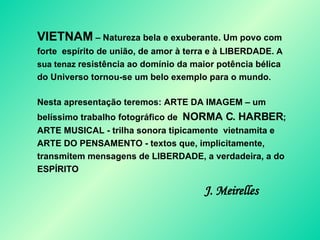 VIETNAM  – Natureza bela e exuberante. Um povo com forte  espírito de união, de amor à terra e à LIBERDADE.  A sua tenaz  resistência ao domínio da maior potência bélica do Universo tornou-se um belo exemplo para o mundo .  Nesta apresentação teremos: ARTE DA IMAGEM – um belíssimo trabalho fotográfico de  NORMA C. HARBER ; ARTE MUSICAL - trilha sonora tipicamente  vietnamita e ARTE DO PENSAMENTO - textos que, implicitamente, transmitem mensagens de LIBERDADE, a verdadeira, a do ESPÍRITO  J. Meirelles 