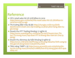 Reference
VN's retail sales hit US $78 billion in 2010
http://news.gov.vn/Home/VNs-retail-sales-hit-US-78-billion-in-
2010/20111/9774.vgp
Thị trường điện máy $6.6b http://chungta.vn/tin-tuc/kinh-
doanh/2011/11/nam-2012-fpt-trading-se-phan-phoi-hang-dien-tu-
gia-dung/
Doanh thu FPT Trading khoảng 17 nghìn tỷ
http://www.xuanthanhsc.vn/home/Tin-tuc/Chuyen-muc,Tin-
tuc,Tin-trong-nuoc/Tap-doan-FPT-6-thang-dau-nam-lai-1204-ty-
dong/
Doanh thu dienmay dự kiến khoảng 6 nghìn tỷ
http://www.vnbrand.net/Phong-su-thuong-hieu/mo-hinh-cong-ty-
the-gioi-di-dong-6000-ti-doanh-thu.html
Tiềm năng TMĐT 2 tỷ http://www.pcworld.com.vn/articles/tin-
tuc/tin-trong-nuoc/2010/04/1218882/hon-8-ty-dong-giao-dich-qua-
ebay-vn/
TMĐT Việt 201225
 