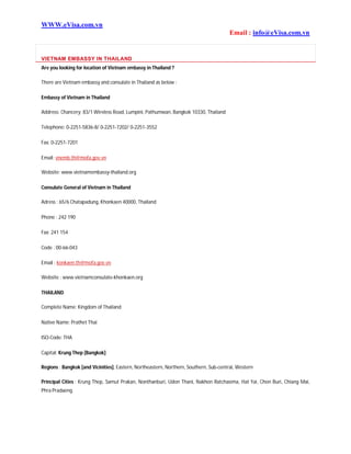 WWW.eVisa.com.vn
Email : info@eVisa.com.vn
VIETNAM EMBASSY IN THAILAND
Are you looking for location of Vietnam embassy in Thailand ?
There are Vietnam embassy and consulate in Thailand as below :
Embassy of Vietnam in Thailand
Address: Chancery: 83/1 Wireless Road, Lumpini, Pathumwan, Bangkok 10330, Thailand
Telephone: 0-2251-5836-8/ 0-2251-7202/ 0-2251-3552
Fax: 0-2251-7201
Email: vnemb.th@mofa.gov.vn
Website: www.vietnamembassy-thailand.org
Consulate General of Vietnam in Thailand
Adress : 65/6 Chatapadung, Khonkaen 40000, Thailand
Phone : 242 190
Fax: 241 154
Code : 00-66-043
Email : konkaen.th@mofa.gov.vn
Website : www.vietnamconsulate-khonkaen.org
THAILAND
Complete Name: Kingdom of Thailand
Native Name: Prathet Thai
ISO-Code: THA
Capital: Krung Thep [Bangkok]
Regions : Bangkok [and Vicinities], Eastern, Northeastern, Northern, Southern, Sub-central, Western
Principal Cities : Krung Thep, Samut Prakan, Nonthanburi, Udon Thani, Nakhon Ratchasima, Hat Yai, Chon Buri, Chiang Mai,
Phra Pradaeng.
 