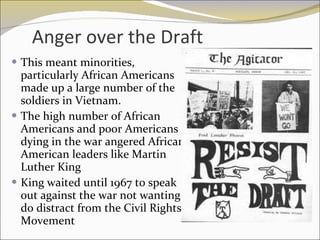 Anger over the Draft This meant minorities, particularly African Americans made up a large number of the soldiers in Vietnam.  The high number of African Americans and poor Americans dying in the war angered African American leaders like Martin Luther King King waited until 1967 to speak out against the war not wanting do distract from the Civil Rights Movement 