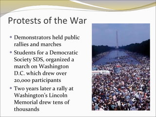 Protests of the War  Demonstrators held public rallies and marches Students for a Democratic Society SDS, organized a march on Washington D.C. which drew over 20,000 participants Two years later a rally at Washington’s Lincoln Memorial drew tens of thousands 